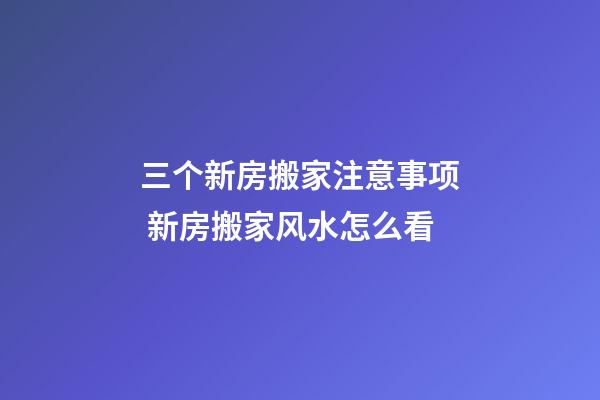 三个新房搬家注意事项 新房搬家风水怎么看